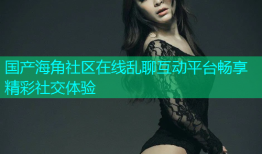 国产海角社区在线乱聊互动平台畅享精彩社交体验