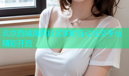 北京西城海角社区实时互动社交平台精彩开启