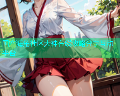 国产海角社区大神在线攻略分享互动平台