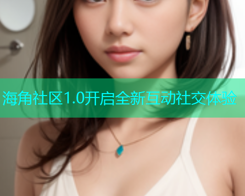 海角社区1.0开启全新互动社交体验