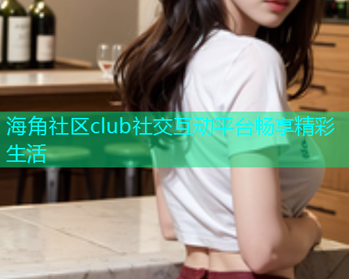 海角社区club社交互动平台畅享精彩生活
