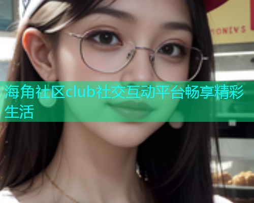 海角社区club社交互动平台畅享精彩生活