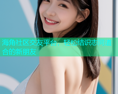 海角社区交友平台，轻松结识志同道合的新朋友