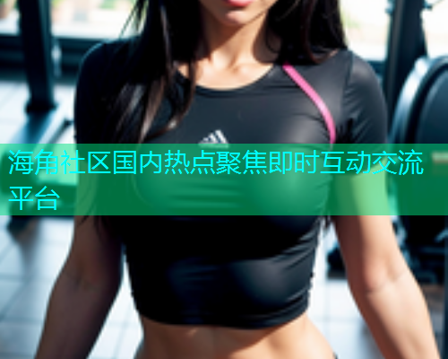 海角社区国内热点聚焦即时互动交流平台