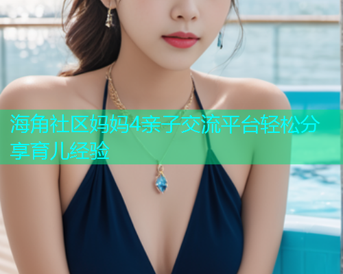 海角社区妈妈4亲子交流平台轻松分享育儿经验