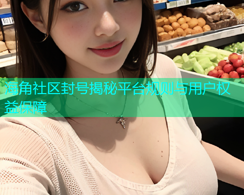 海角社区封号揭秘平台规则与用户权益保障