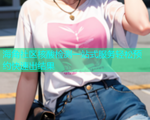 海角社区核酸检测一站式服务轻松预约快速出结果