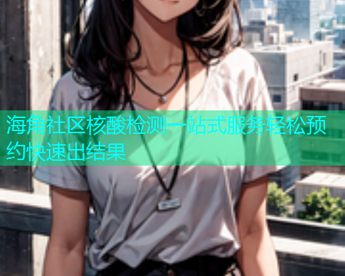 海角社区核酸检测一站式服务轻松预约快速出结果