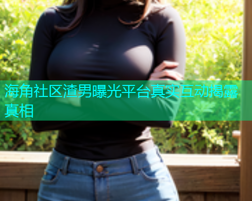 海角社区渣男曝光平台真实互动揭露真相
